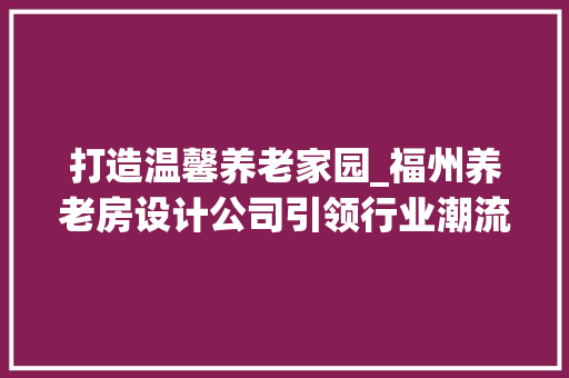 打造温馨养老家园_福州养老房设计公司引领行业潮流