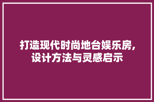 打造现代时尚地台娱乐房,设计方法与灵感启示