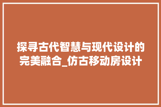 探寻古代智慧与现代设计的完美融合_仿古移动房设计效果图赏析