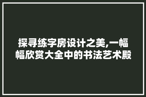 探寻练字房设计之美,一幅幅欣赏大全中的书法艺术殿堂
