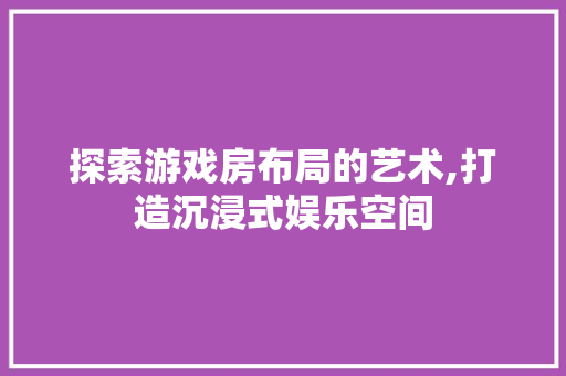 探索游戏房布局的艺术,打造沉浸式娱乐空间