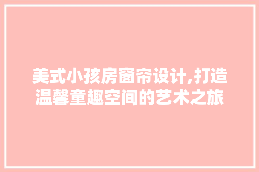 美式小孩房窗帘设计,打造温馨童趣空间的艺术之旅