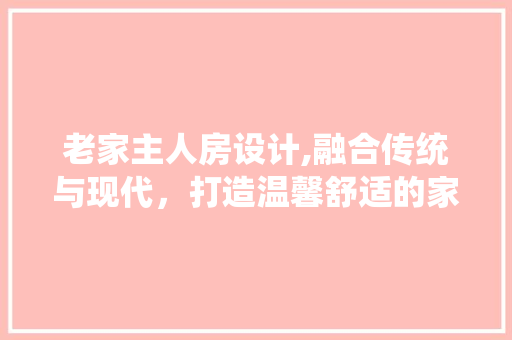 老家主人房设计,融合传统与现代，打造温馨舒适的家居空间