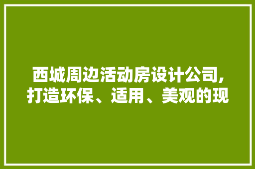 西城周边活动房设计公司,打造环保、适用、美观的现代移动空间