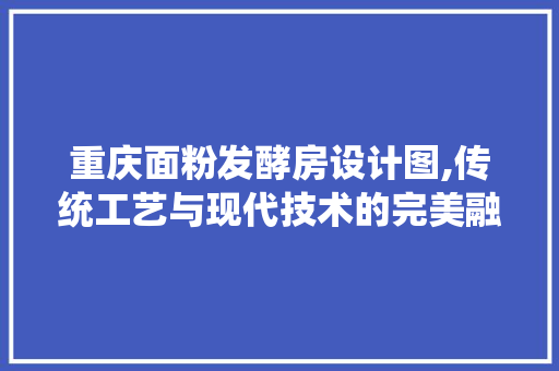 重庆面粉发酵房设计图,传统工艺与现代技术的完美融合