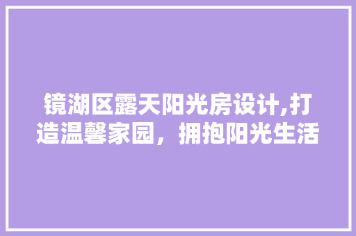 镜湖区露天阳光房设计,打造温馨家园，拥抱阳光生活