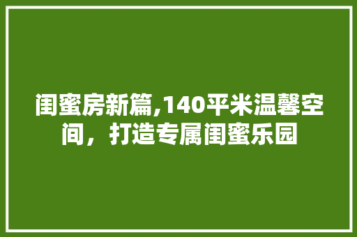 闺蜜房新篇,140平米温馨空间，打造专属闺蜜乐园