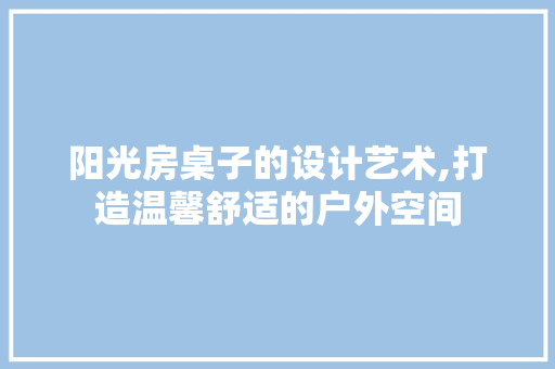 阳光房桌子的设计艺术,打造温馨舒适的户外空间