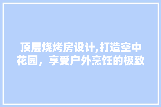 顶层烧烤房设计,打造空中花园，享受户外烹饪的极致体验