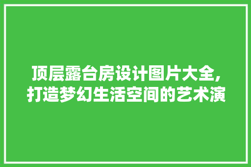 顶层露台房设计图片大全,打造梦幻生活空间的艺术演绎