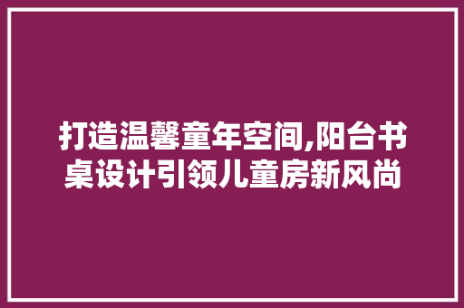 打造温馨童年空间,阳台书桌设计引领儿童房新风尚