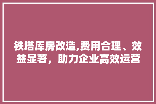 铁塔库房改造,费用合理、效益显著，助力企业高效运营