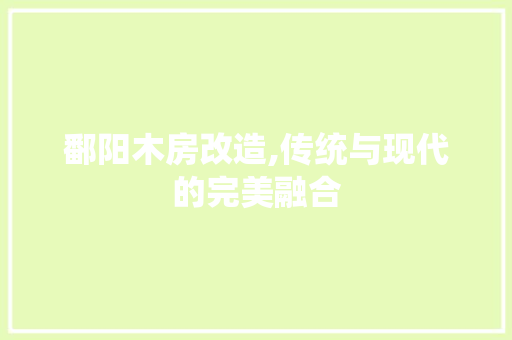鄱阳木房改造,传统与现代的完美融合