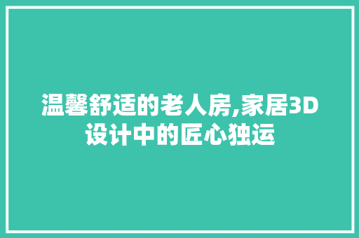 温馨舒适的老人房,家居3D设计中的匠心独运