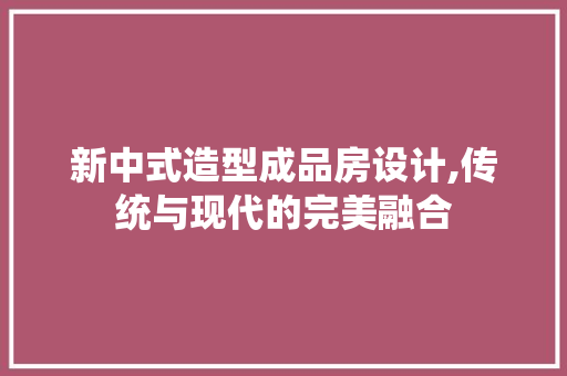 新中式造型成品房设计,传统与现代的完美融合