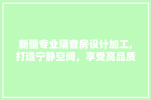 新疆专业隔音房设计加工,打造宁静空间，享受高品质生活