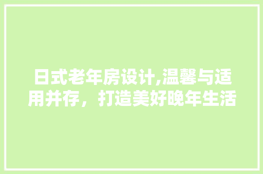 日式老年房设计,温馨与适用并存，打造美好晚年生活