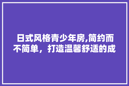 日式风格青少年房,简约而不简单，打造温馨舒适的成长空间