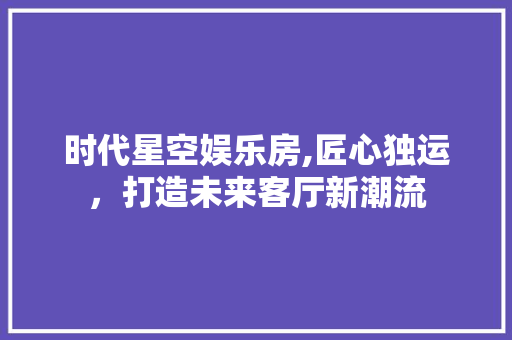 时代星空娱乐房,匠心独运，打造未来客厅新潮流