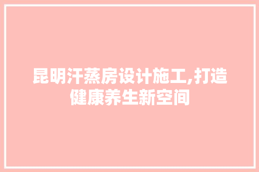 昆明汗蒸房设计施工,打造健康养生新空间