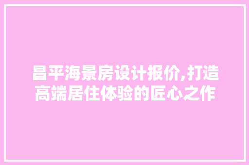 昌平海景房设计报价,打造高端居住体验的匠心之作