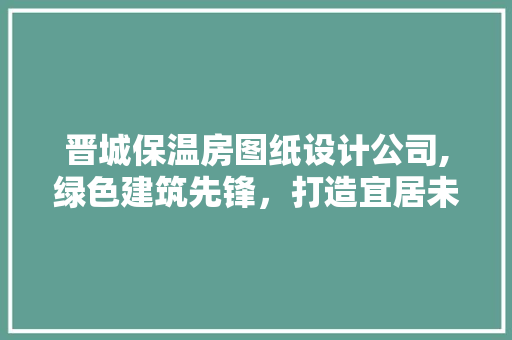 晋城保温房图纸设计公司,绿色建筑先锋，打造宜居未来