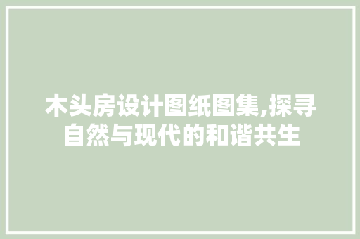 木头房设计图纸图集,探寻自然与现代的和谐共生