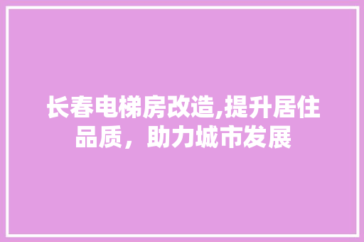 长春电梯房改造,提升居住品质，助力城市发展