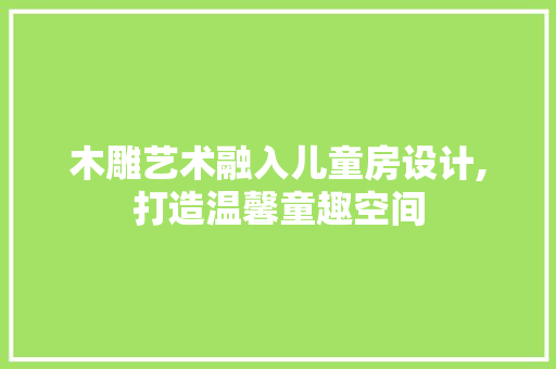 木雕艺术融入儿童房设计,打造温馨童趣空间