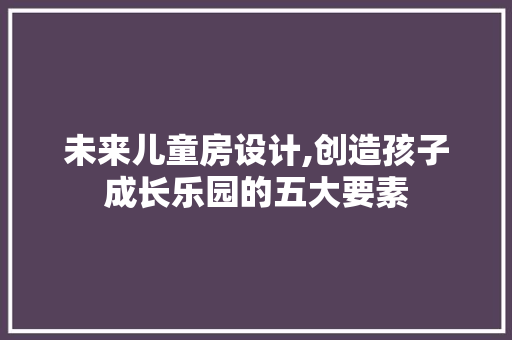 未来儿童房设计,创造孩子成长乐园的五大要素