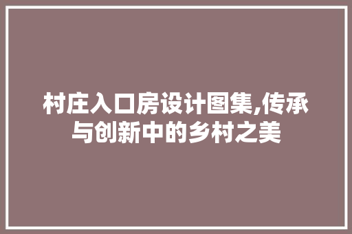 村庄入口房设计图集,传承与创新中的乡村之美