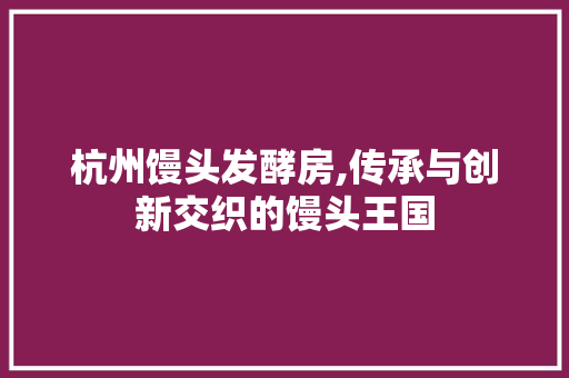杭州馒头发酵房,传承与创新交织的馒头王国