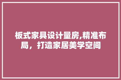 板式家具设计量房,精准布局，打造家居美学空间