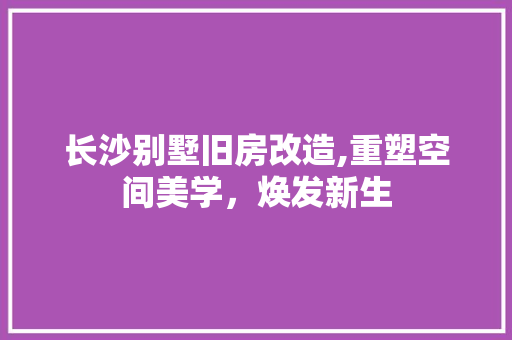长沙别墅旧房改造,重塑空间美学，焕发新生