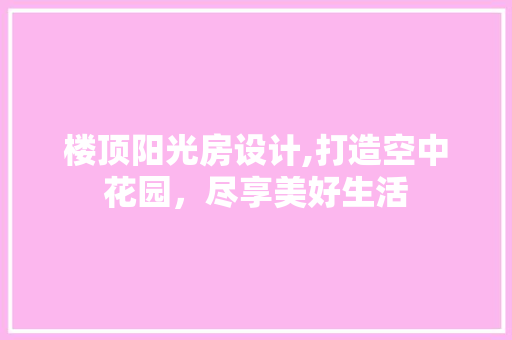 楼顶阳光房设计,打造空中花园，尽享美好生活