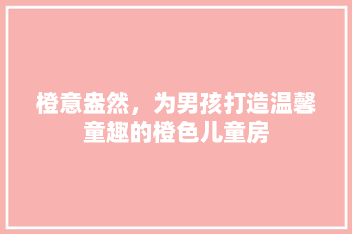 橙意盎然，为男孩打造温馨童趣的橙色儿童房