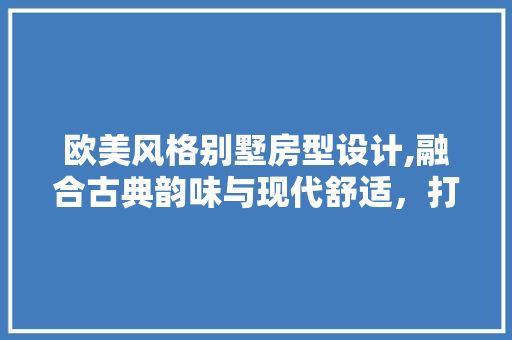 欧美风格别墅房型设计,融合古典韵味与现代舒适，打造高品质生活空间