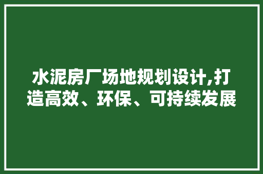 水泥房厂场地规划设计,打造高效、环保、可持续发展的现代化生产基地