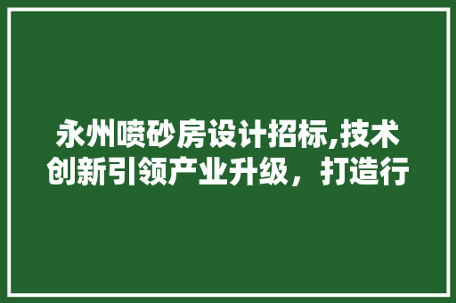永州喷砂房设计招标,技术创新引领产业升级，打造行业标杆工程