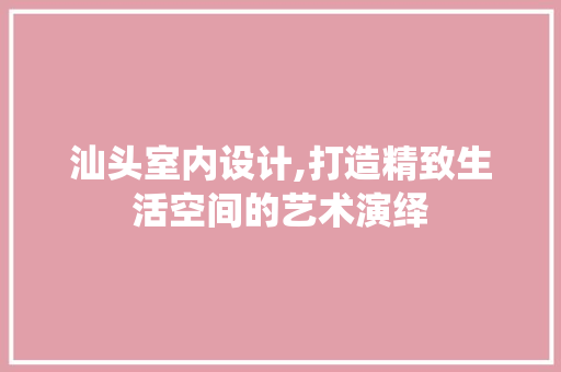 汕头室内设计,打造精致生活空间的艺术演绎