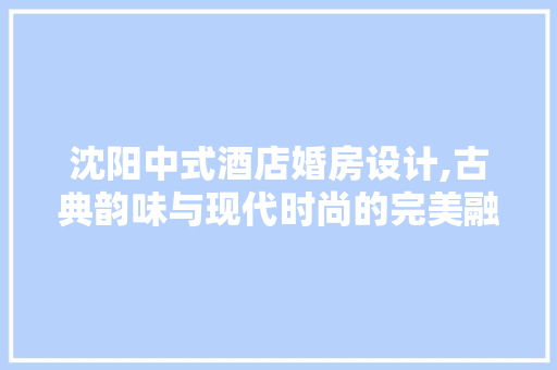 沈阳中式酒店婚房设计,古典韵味与现代时尚的完美融合
