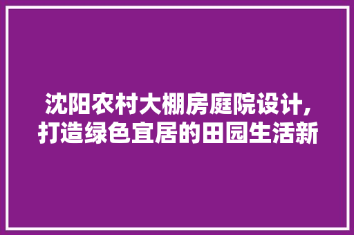 沈阳农村大棚房庭院设计,打造绿色宜居的田园生活新范式