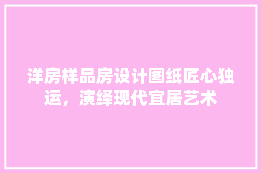 洋房样品房设计图纸匠心独运，演绎现代宜居艺术