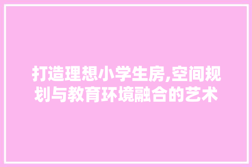 打造理想小学生房,空间规划与教育环境融合的艺术