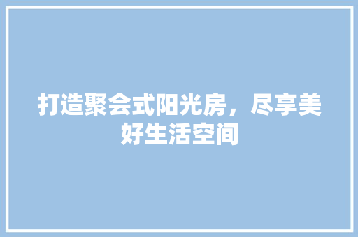 打造聚会式阳光房，尽享美好生活空间