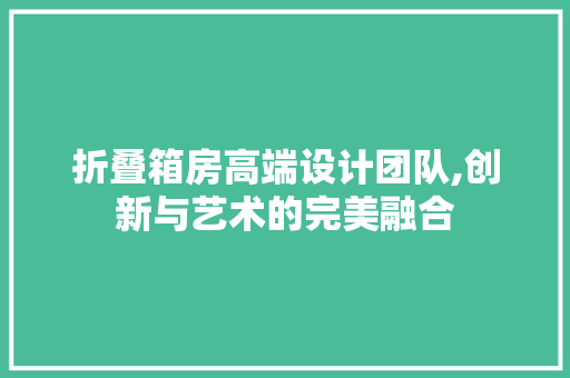 折叠箱房高端设计团队,创新与艺术的完美融合