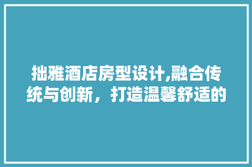 拙雅酒店房型设计,融合传统与创新，打造温馨舒适的居住体验