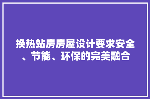 换热站房房屋设计要求安全、节能、环保的完美融合