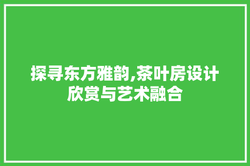 探寻东方雅韵,茶叶房设计欣赏与艺术融合