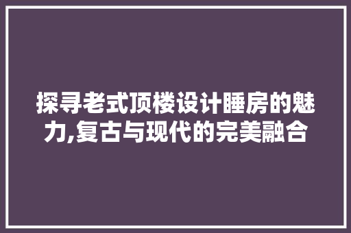 探寻老式顶楼设计睡房的魅力,复古与现代的完美融合